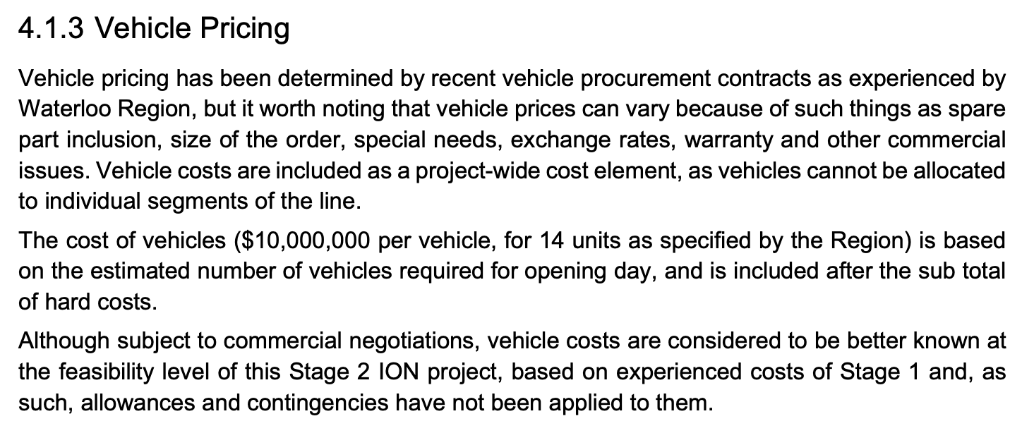 Vehicle pricing has been determined by recent vehicle procurement contracts as experienced by Waterloo Region, but it worth noting that vehicle prices can vary because of such things as spare part inclusion, size of the order, special needs, exchange rates, warranty and other commercial issues. Vehicle costs are included as a project-wide cost element, as vehicles cannot be allocated to individual segments of the line. The cost of vehicles ($10,000,000 per vehicle, for 14 units as specified by the Region) is based on the estimated number of vehicles required for opening day, and is included after the sub total of hard costs. Although subject to commercial negotiations, vehicle costs are considered to be better known at the feasibility level of this Stage 2 ION project, based on experienced costs of Stage 1 and, as such, allowances and contingencies have not been applied to them.